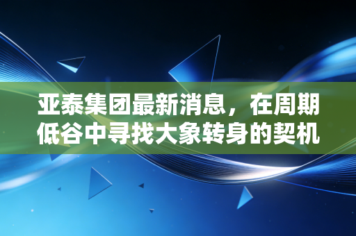 亚泰集团最新消息，在周期低谷中寻找大象转身的契机，普通投资者该如何抉择？