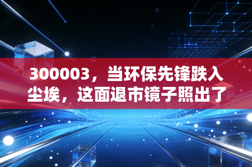 300003,当环保先锋跌入尘埃,这面退市镜子照出了谁的人性贪婪?