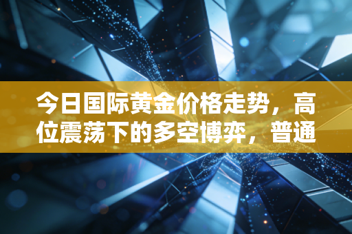 今日国际黄金价格走势,高位震荡下的多空博弈,普通人该如何守住钱袋子?