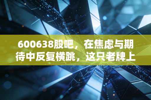 600638股吧，在焦虑与期待中反复横跳，这只老牌上海地产股还能翻身吗？