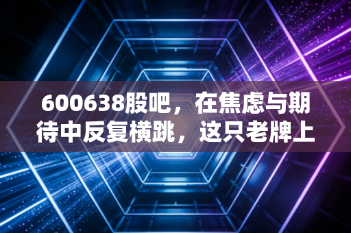 600638股吧，在焦虑与期待中反复横跳，这只老牌上海地产股还能翻身吗？