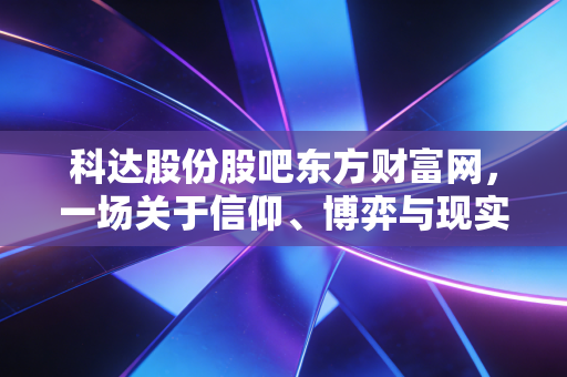 科达股份股吧东方财富网，一场关于信仰、博弈与现实的修罗场，我们该如何自处？