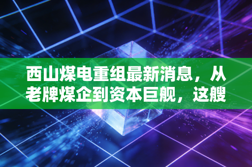 西山煤电重组最新消息,从老牌煤企到资本巨舰,这艘船到底驶向何方?