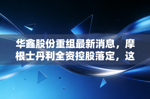 华鑫股份重组最新消息,摩根士丹利全资控股落定,这只上海滩概念股接下来怎么走?