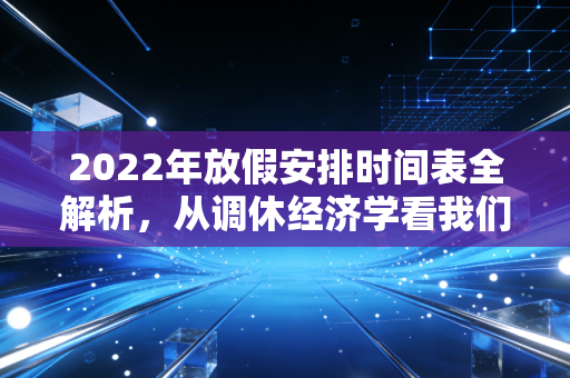 2022年放假安排时间表全解析,从调休经济学看我们如何花钱买时间