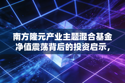 南方隆元产业主题混合基金净值震荡背后的投资启示,在不确定的时代寻找确定的产业红利