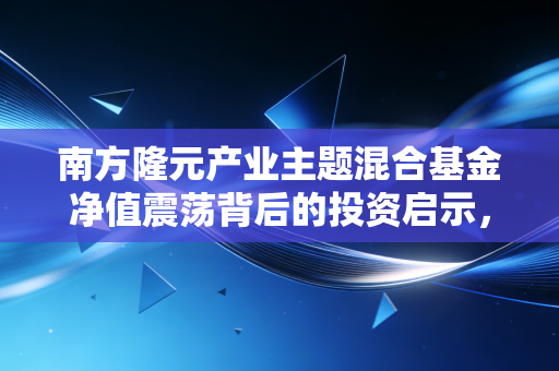 南方隆元产业主题混合基金净值震荡背后的投资启示,在不确定的时代寻找确定的产业红利