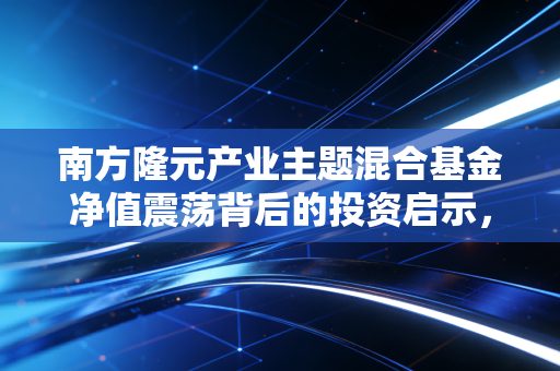 南方隆元产业主题混合基金净值震荡背后的投资启示，在不确定的时代寻找确定的产业红利