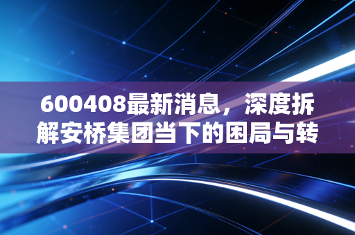 600408最新消息，深度拆解安桥集团当下的困局与转机，散户投资者该如何应对？