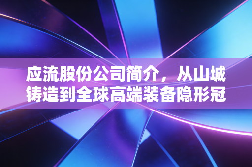 应流股份公司简介,从山城铸造到全球高端装备隐形冠军的蜕变之路