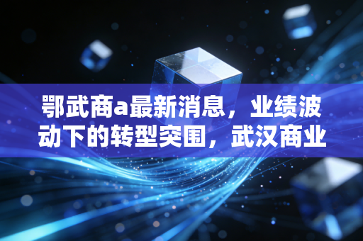 鄂武商a最新消息，业绩波动下的转型突围，武汉商业教父还能否守住荣耀？