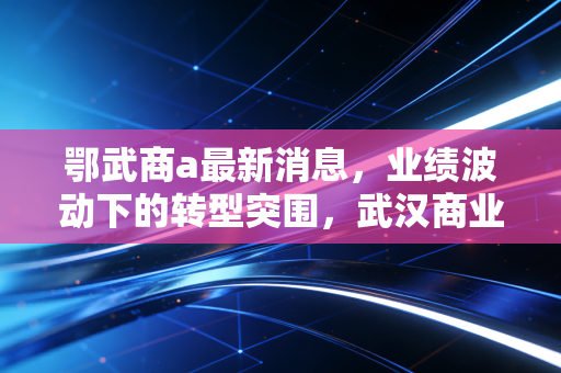鄂武商a最新消息，业绩波动下的转型突围，武汉商业教父还能否守住荣耀？