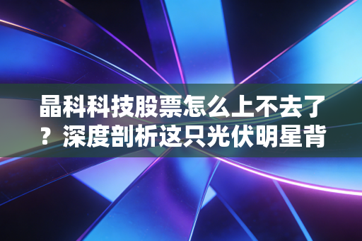 晶科科技股票怎么上不去了?深度剖析这只光伏明星背后的困局与未来