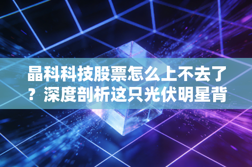 晶科科技股票怎么上不去了?深度剖析这只光伏明星背后的困局与未来
