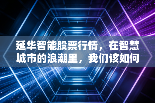 延华智能股票行情,在智慧城市的浪潮里,我们该如何看清这艘老船的航向?