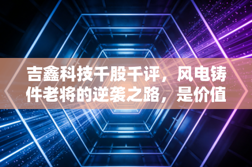 吉鑫科技千股千评,风电铸件老将的逆袭之路,是价值洼地还是周期陷阱?
