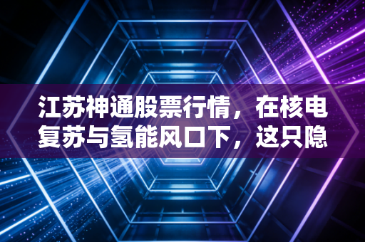 江苏神通股票行情，在核电复苏与氢能风口下，这只隐形冠军还能不能打？