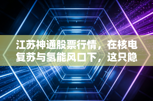 江苏神通股票行情，在核电复苏与氢能风口下，这只隐形冠军还能不能打？