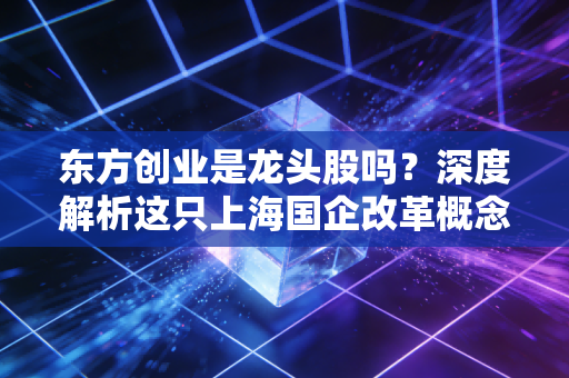 东方创业是龙头股吗？深度解析这只上海国企改革概念股的真实含金量