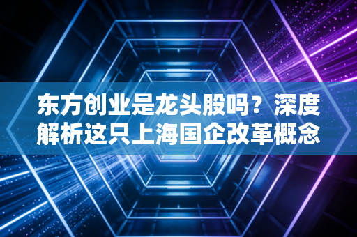 东方创业是龙头股吗？深度解析这只上海国企改革概念股的真实含金量