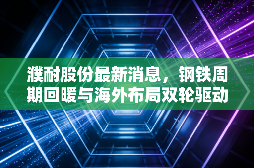 濮耐股份最新消息,钢铁周期回暖与海外布局双轮驱动,这只耐材龙头能否迎来价值重估?