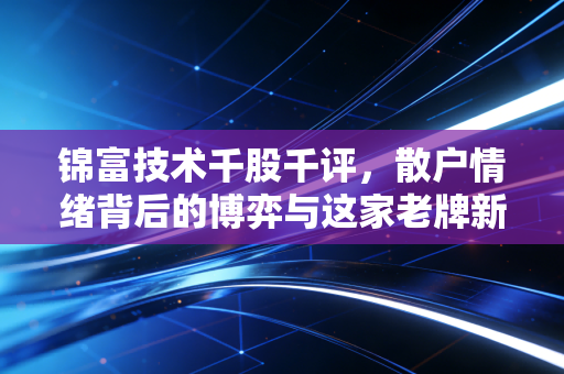锦富技术千股千评，散户情绪背后的博弈与这家老牌新材的真实价值