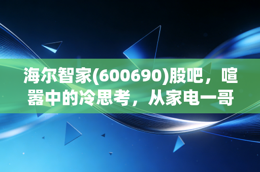 海尔智家(600690)股吧,喧嚣中的冷思考,从家电一哥的焦虑到智慧生活的真实触感