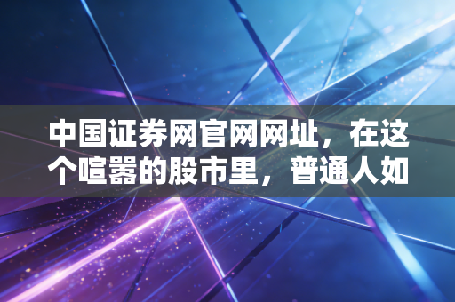 中国证券网官网网址,在这个喧嚣的股市里,普通人如何守住自己的钱袋子?