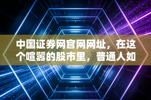 中国证券网官网网址,在这个喧嚣的股市里,普通人如何守住自己的钱袋子?