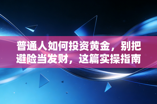 普通人如何投资黄金,别把避险当发财,这篇实操指南能帮你省下不少冤枉钱