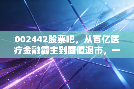 002442股票吧，从百亿医疗金融霸主到面值退市，一场关于贪婪与风控的残酷警示