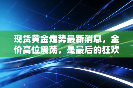 现货黄金走势最新消息，金价高位震荡，是最后的狂欢还是倒车接人？