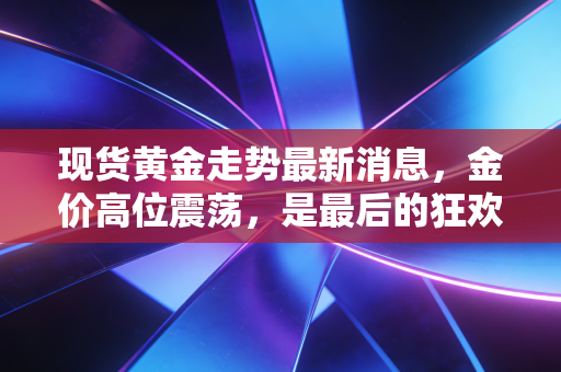 现货黄金走势最新消息，金价高位震荡，是最后的狂欢还是倒车接人？