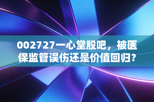 002727一心堂股吧，被医保监管误伤还是价值回归？散户该如何破局？
