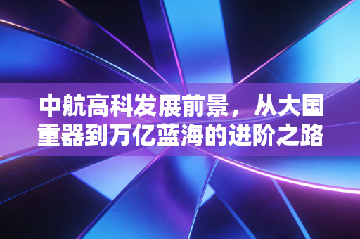中航高科发展前景，从大国重器到万亿蓝海的进阶之路