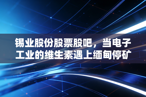 锡业股份股票股吧,当电子工业的维生素遇上缅甸停矿,这波周期到底怎么走?