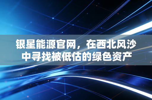 银星能源官网，在西北风沙中寻找被低估的绿色资产
