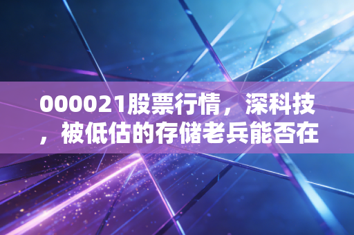 000021股票行情,深科技,被低估的存储老兵能否在AI浪潮中迎来第二春?