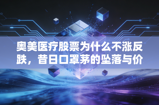 奥美医疗股票为什么不涨反跌，昔日口罩茅的坠落与价值陷阱的深思