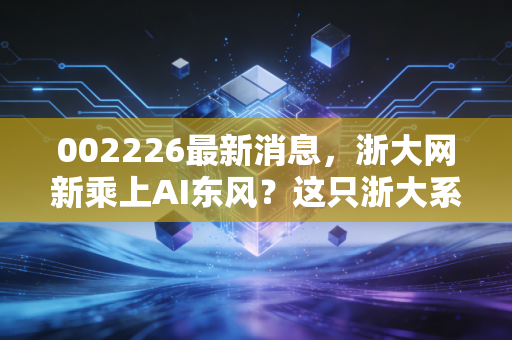 002226最新消息，浙大网新乘上AI东风？这只浙大系科技股还有多少想象空间？