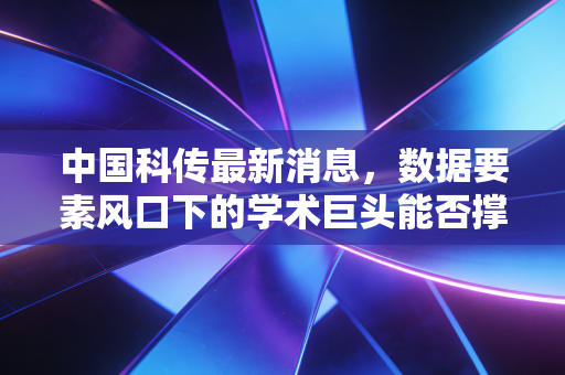 中国科传最新消息，数据要素风口下的学术巨头能否撑起千亿估值？深度解析其转型之路