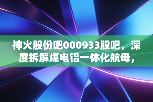 神火股份吧000933股吧，深度拆解煤电铝一体化航母，在周期波动中如何稳住手中的饭碗？