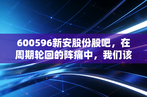 600596新安股份股吧，在周期轮回的阵痛中，我们该如何寻找那一抹硅光？