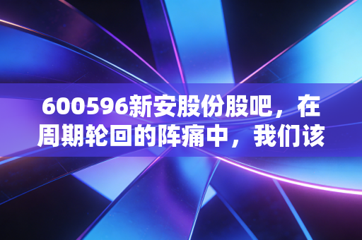 600596新安股份股吧，在周期轮回的阵痛中，我们该如何寻找那一抹硅光？