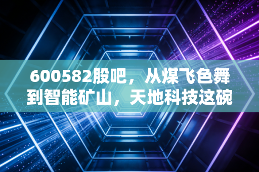 600582股吧，从煤飞色舞到智能矿山，天地科技这碗饭到底香不香？