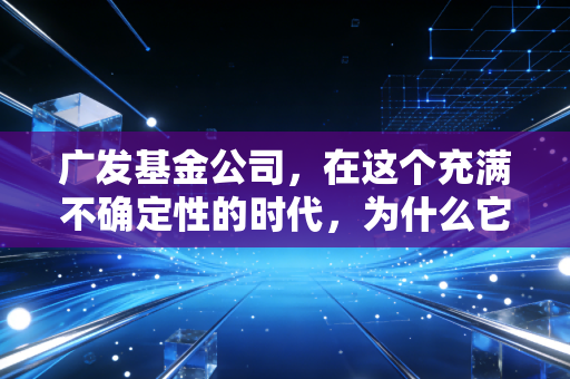 广发基金公司，在这个充满不确定性的时代，为什么它依然是许多人的压舱石？