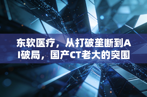 东软医疗,从打破垄断到AI破局,国产CT老大的突围与焦虑
