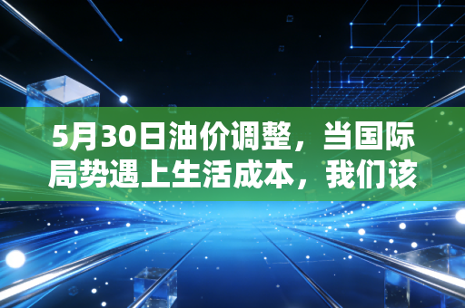 5月30日油价调整，当国际局势遇上生活成本，我们该如何应对这场钱包保卫战？