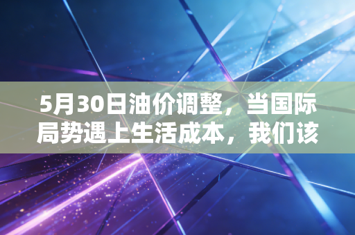 5月30日油价调整，当国际局势遇上生活成本，我们该如何应对这场钱包保卫战？