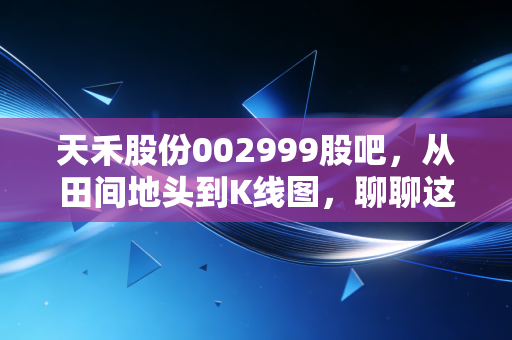 天禾股份002999股吧，从田间地头到K线图，聊聊这家农资龙头的真实价值